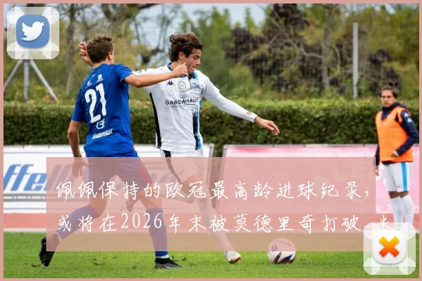 佩佩保持的欧冠最高龄进球纪录，或将在2026年末被莫德里奇打破_米兰_国米_顿涅茨克矿工