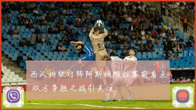 西汉姆联对阵阿斯顿维拉赛前看点 双方争胜之战引关注