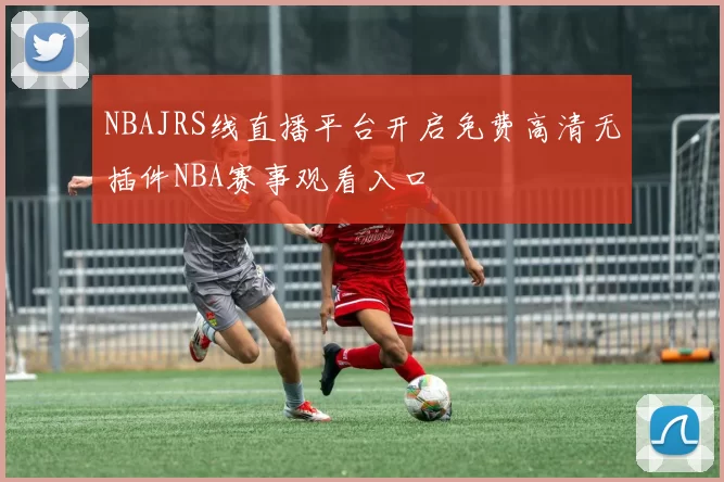 NBAJRS线直播平台开启免费高清无插件NBA赛事观看入口