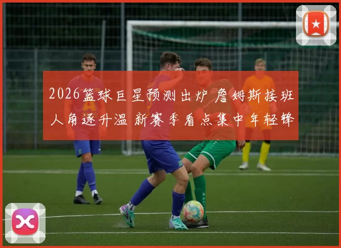 2026篮球巨星预测出炉 詹姆斯接班人角逐升温 新赛季看点集中年轻锋线