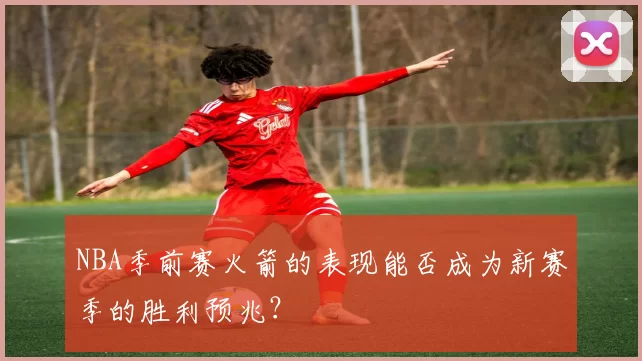 NBA季前赛火箭的表现能否成为新赛季的胜利预兆？