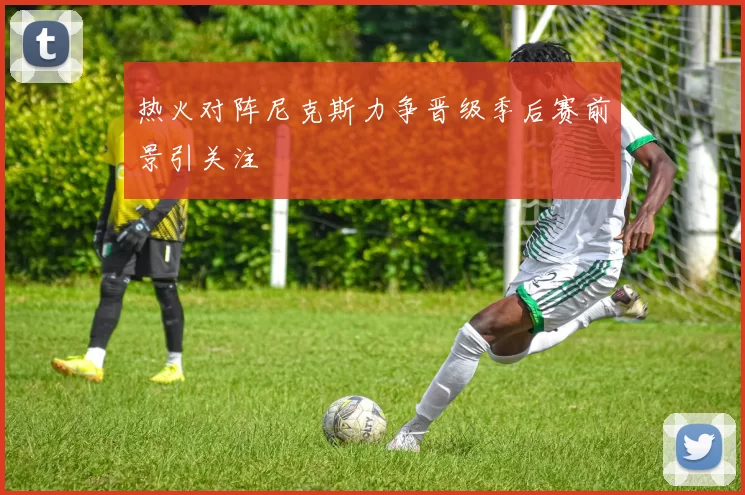 热火对阵尼克斯力争晋级季后赛前景引关注