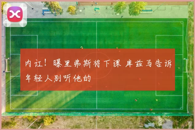 内讧！曝里弗斯将下课 库兹马告诉年轻人别听他的