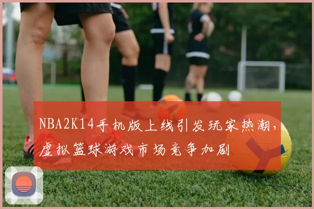 NBA2K14手机版上线引发玩家热潮，虚拟篮球游戏市场竞争加剧