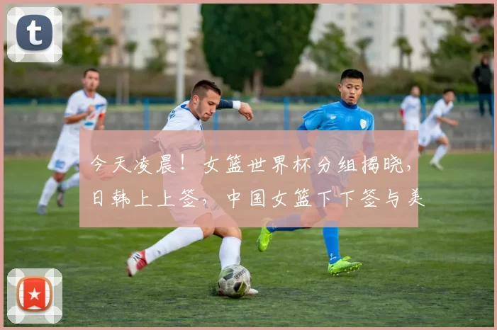 今天凌晨！女篮世界杯分组揭晓，日韩上上签，中国女篮下下签与美国同组