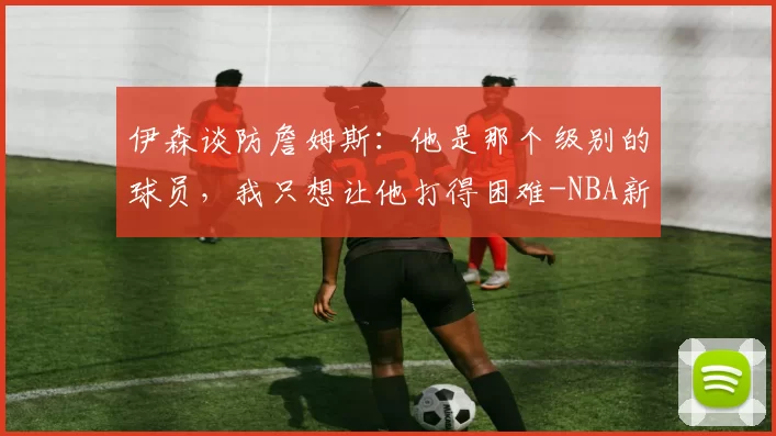 伊森谈防詹姆斯：他是那个级别的球员，我只想让他打得困难-NBA新闻