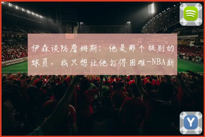 伊森谈防詹姆斯：他是那个级别的球员，我只想让他打得困难-NBA新闻