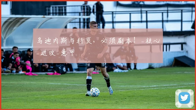 乌迪内斯与科莫，必须剧本！_核心_进攻_意甲