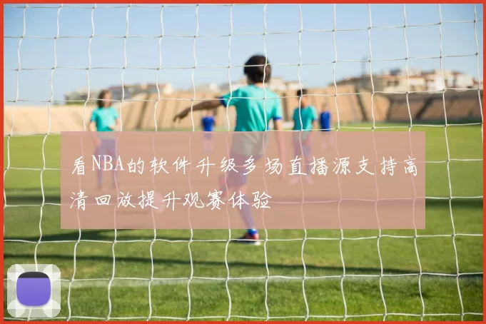 看NBA的软件升级多场直播源支持高清回放提升观赛体验
