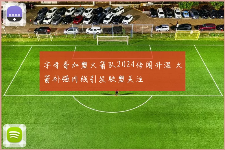字母哥加盟火箭队2024传闻升温 火箭补强内线引发联盟关注