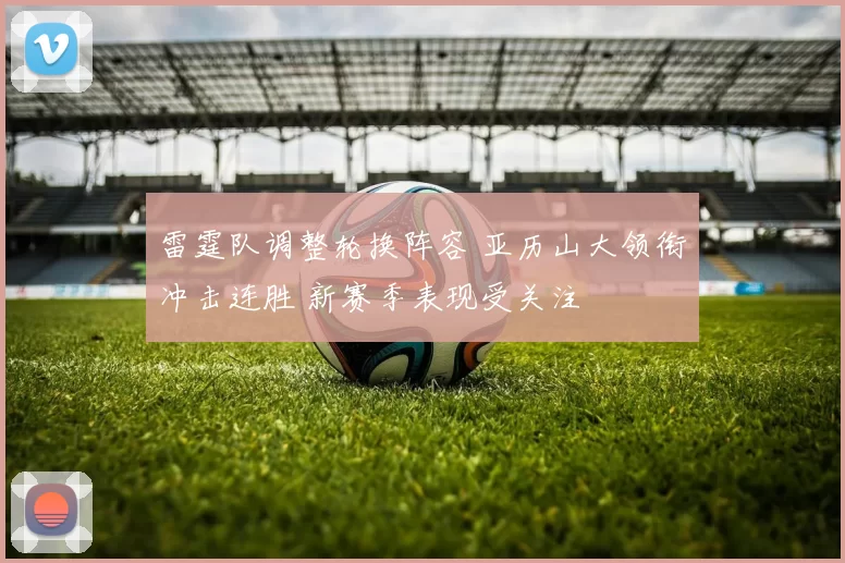 雷霆队调整轮换阵容 亚历山大领衔冲击连胜 新赛季表现受关注