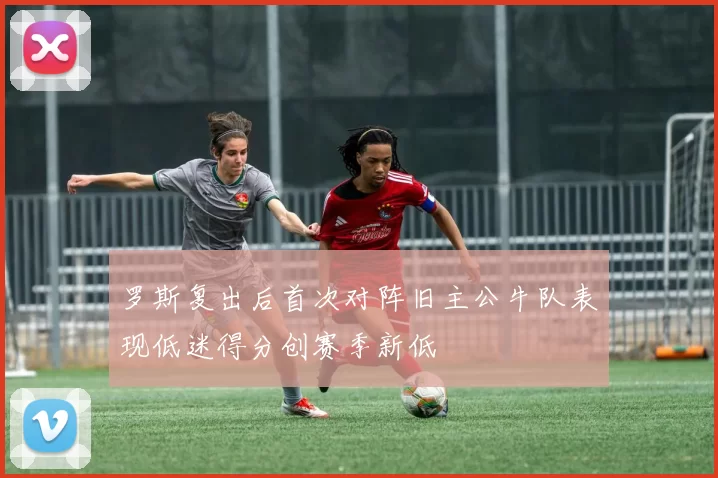 罗斯复出后首次对阵旧主公牛队表现低迷得分创赛季新低