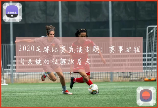 2020足球比赛直播专题：赛事进程与关键对位解读看点