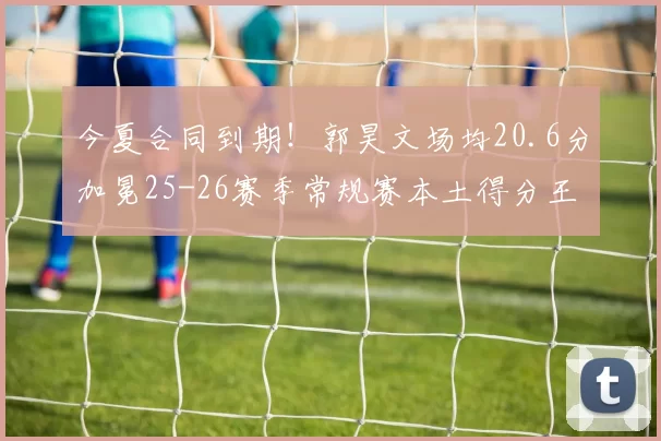 今夏合同到期！郭昊文场均20.6分加冕25-26赛季常规赛本土得分王