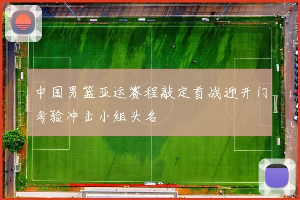 中国男篮亚运赛程敲定首战迎开门考验冲击小组头名