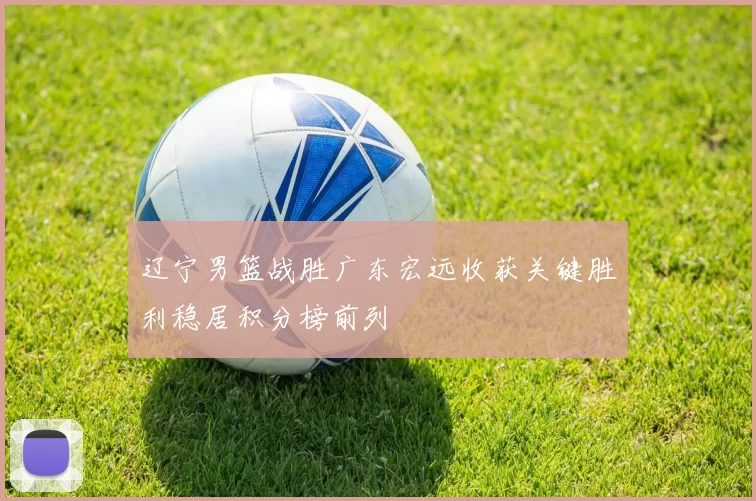 辽宁男篮战胜广东宏远收获关键胜利稳居积分榜前列