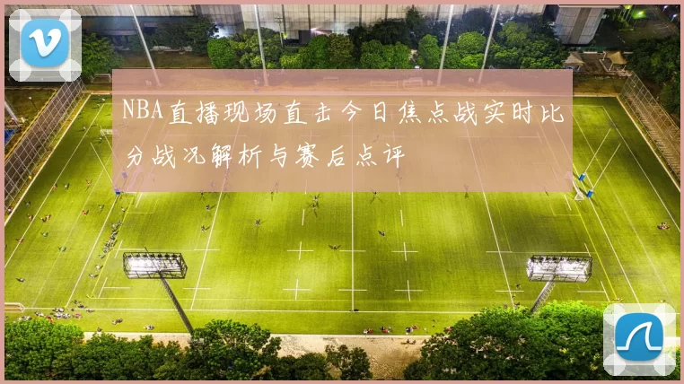 NBA直播现场直击今日焦点战实时比分战况解析与赛后点评