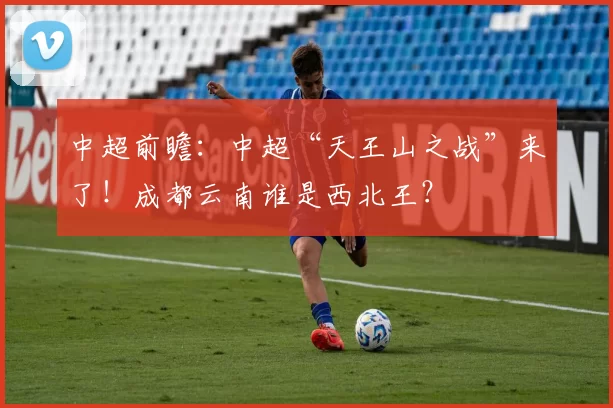 中超前瞻：中超“天王山之战”来了！成都云南谁是西北王？