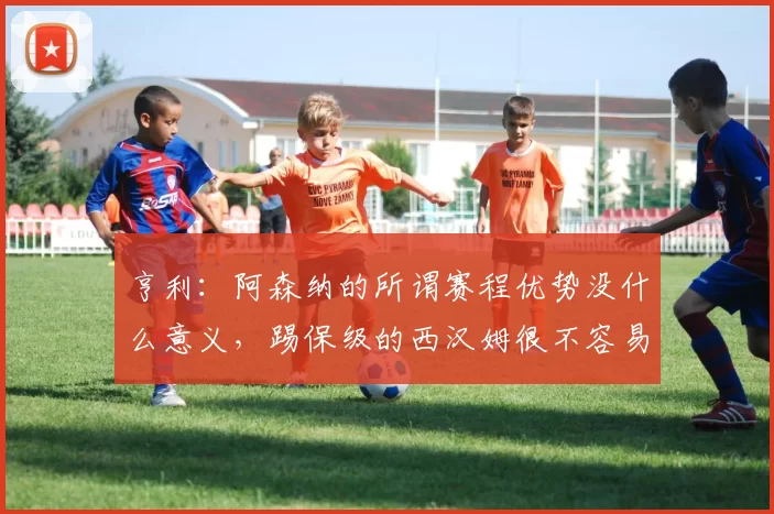 亨利：阿森纳的所谓赛程优势没什么意义，踢保级的西汉姆很不容易_比赛_曼城_切尔西