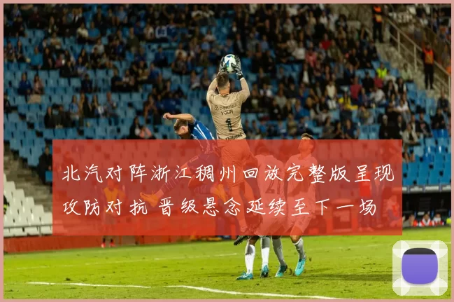 北汽对阵浙江稠州回放完整版呈现攻防对抗 晋级悬念延续至下一场