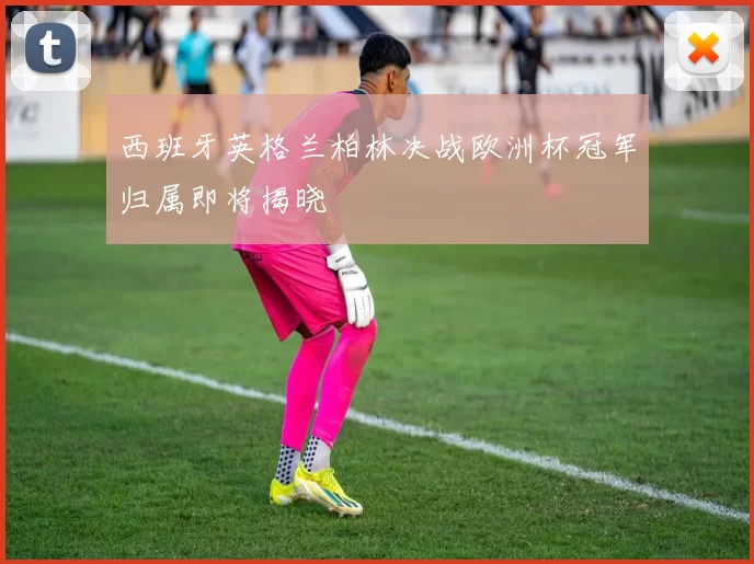 西班牙英格兰柏林决战欧洲杯冠军归属即将揭晓