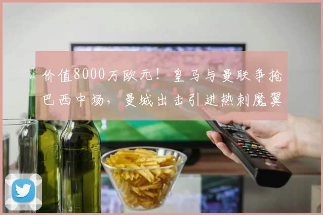价值8000万欧元！皇马与曼联争抢巴西中场，曼城出击引进热刺魔翼_纽卡斯尔_欧冠_葡萄牙体育