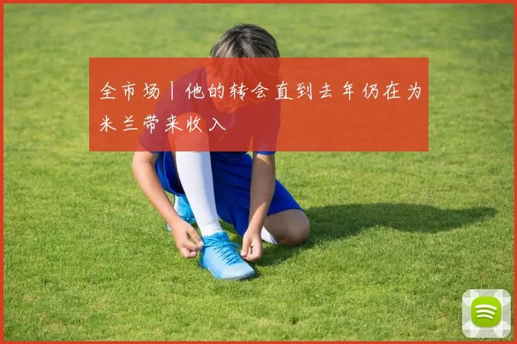 全市场丨他的转会直到去年仍在为米兰带来收入