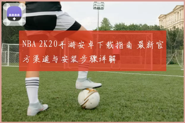 NBA 2K20手游安卓下载指南 最新官方渠道与安装步骤详解