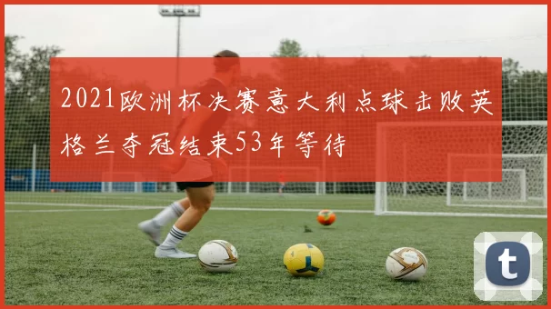 2021欧洲杯决赛意大利点球击败英格兰夺冠结束53年等待