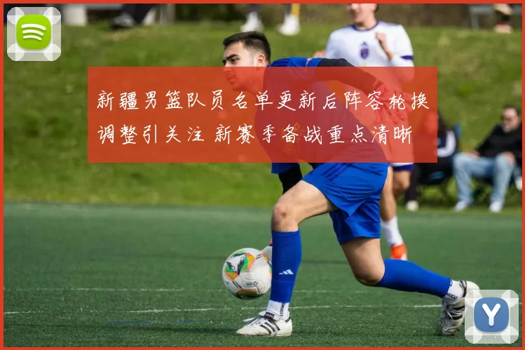 新疆男篮队员名单更新后阵容轮换调整引关注 新赛季备战重点清晰