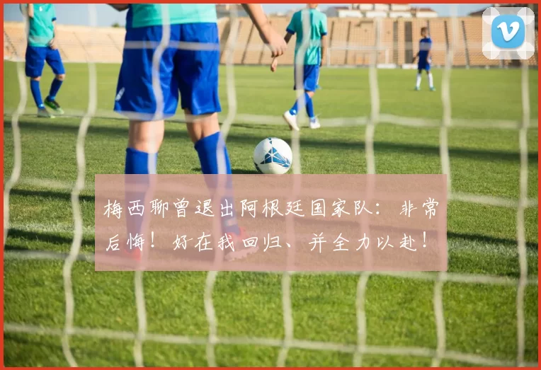 梅西聊曾退出阿根廷国家队:非常后悔!好在我回归、并全力以赴!