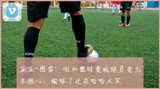 亚亚-图雷：刚加盟时曼城球员毫无求胜心，输球了还在哈哈大笑