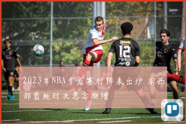 2023年NBA季后赛对阵表出炉 东西部首轮对决悬念渐增