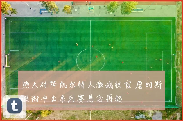 热火对阵凯尔特人激战收官 詹姆斯领衔冲击系列赛悬念再起
