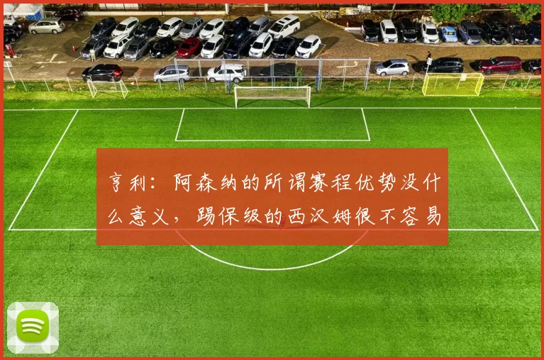亨利：阿森纳的所谓赛程优势没什么意义，踢保级的西汉姆很不容易_比赛_曼城_切尔西