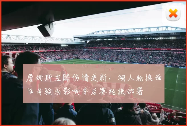 詹姆斯左膝伤情更新，湖人轮换面临考验或影响季后赛轮换部署