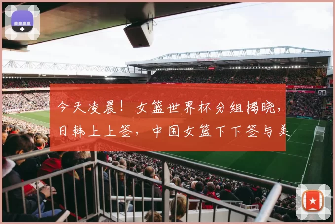今天凌晨！女篮世界杯分组揭晓，日韩上上签，中国女篮下下签与美国同组