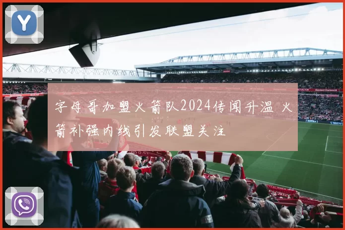 字母哥加盟火箭队2024传闻升温 火箭补强内线引发联盟关注