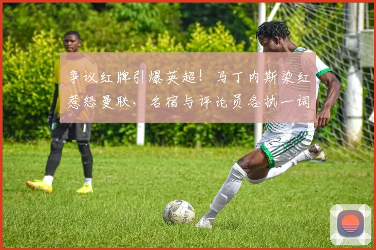 争议红牌引爆英超!马丁内斯染红惹怒曼联,名宿与评论员各执一词