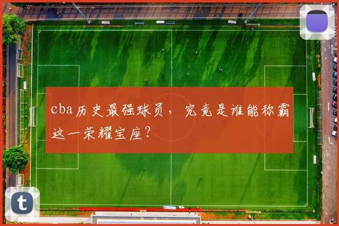 cba历史最强球员，究竟是谁能称霸这一荣耀宝座？