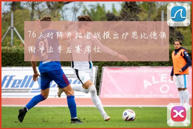 76人对阵开拓者战报出炉恩比德领衔冲击季后赛席位