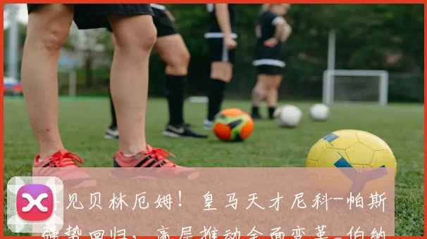 再见贝林厄姆！皇马天才尼科-帕斯强势回归，高层推动全面变革_伯纳乌_欧冠_曼城