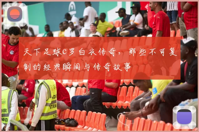 天下足球c罗白衣传奇，那些不可复制的经典瞬间与传奇故事