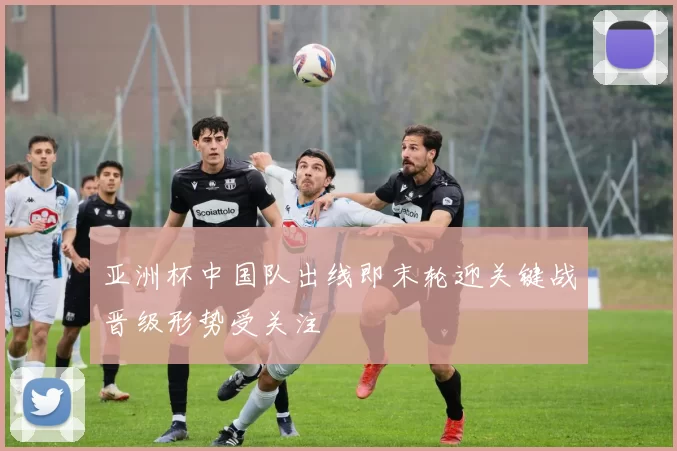 亚洲杯中国队出线即末轮迎关键战晋级形势受关注