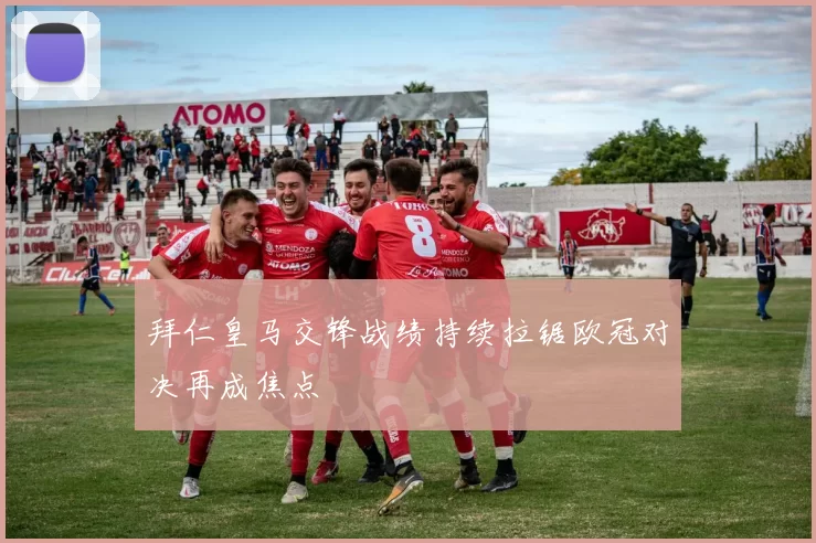 拜仁皇马交锋战绩持续拉锯欧冠对决再成焦点