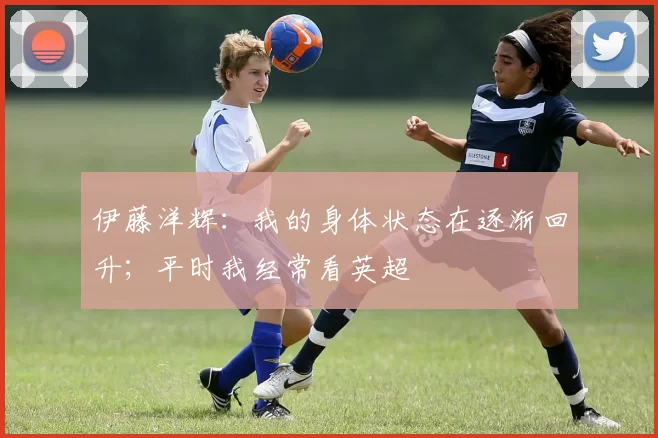 伊藤洋辉：我的身体状态在逐渐回升；平时我经常看英超