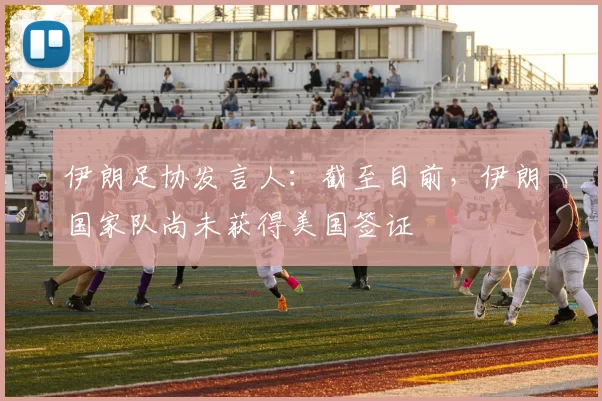 伊朗足协发言人：截至目前，伊朗国家队尚未获得美国签证