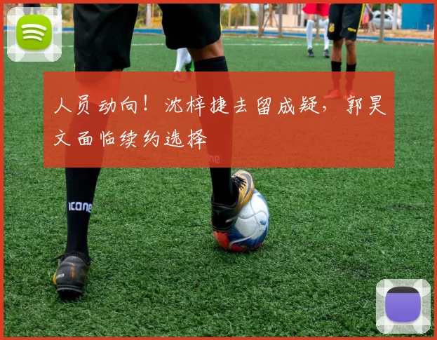 人员动向！沈梓捷去留成疑，郭昊文面临续约选择