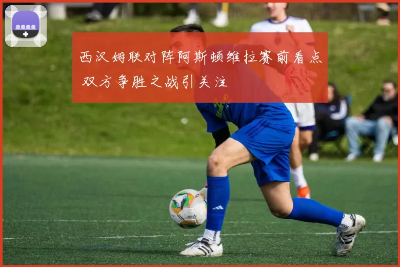 西汉姆联对阵阿斯顿维拉赛前看点 双方争胜之战引关注