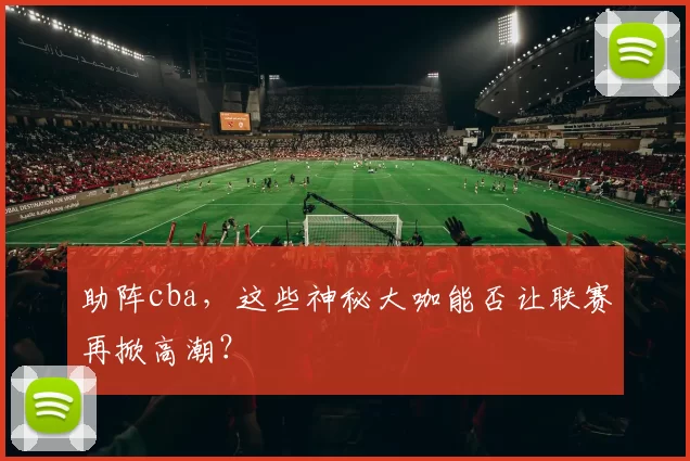 助阵cba，这些神秘大咖能否让联赛再掀高潮？